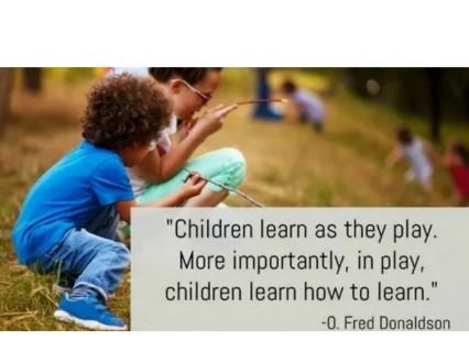 The image features a quote about the importance of play in learning, attributed to O. Fred Donaldson.

The full quote is:

"Children learn as they play. More importantly, in play, children learn how to learn." – O. Fred Donaldson

The image shows two children outdoors, kneeling in the grass and intently examining a small stick, illustrating the hands-on, curious nature of learning through play. This quote emphasizes that play not only transmits knowledge but teaches children the skills for lifelong learning, such as curiosity, problem-solving, and exploration.